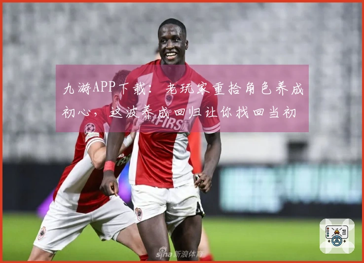 九游APP下载：老玩家重拾角色养成初心，这波养成回归让你找回当初的悸动