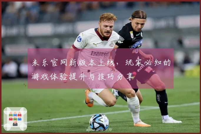 米乐官网新版本上线，玩家必知的游戏体验提升与技巧分享