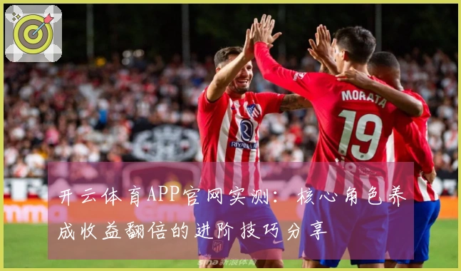 开云体育APP官网实测：核心角色养成收益翻倍的进阶技巧分享