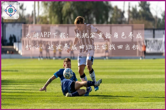 九游APP下载：老玩家重拾角色养成初心，这波养成回归让你找回当初的悸动