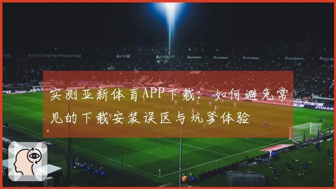 实测亚新体育APP下载：如何避免常见的下载安装误区与坑爹体验