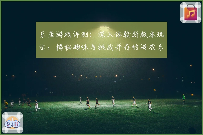 乐鱼游戏评测：深入体验新版本玩法，揭秘趣味与挑战并存的游戏乐趣