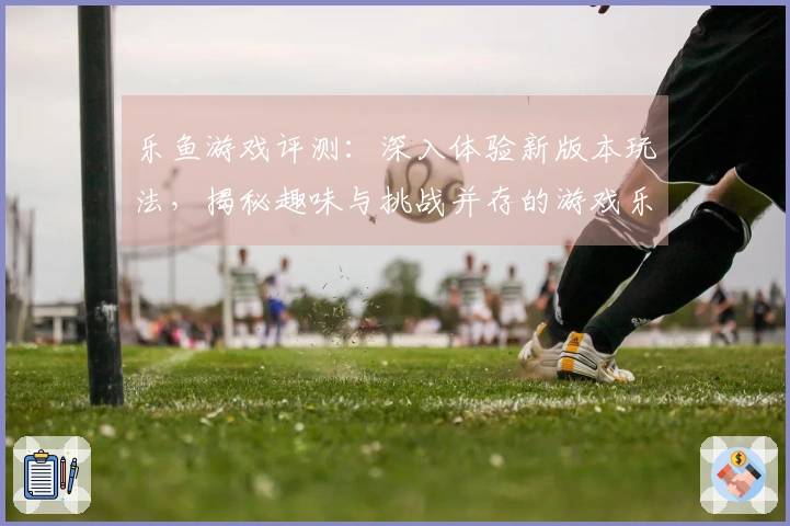 乐鱼游戏评测：深入体验新版本玩法，揭秘趣味与挑战并存的游戏乐趣