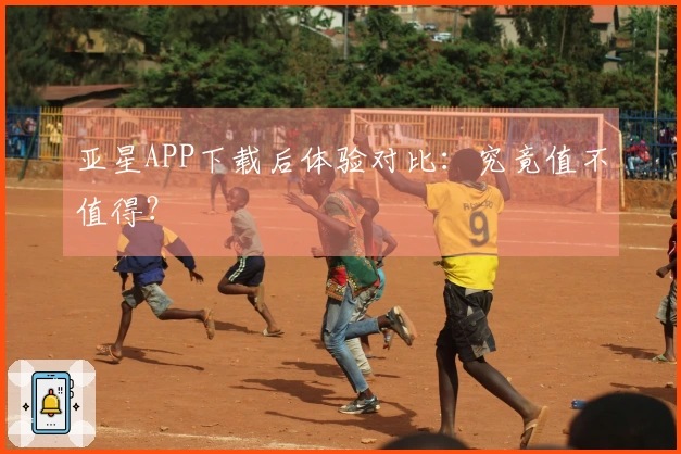亚星APP下载后体验对比：究竟值不值得？