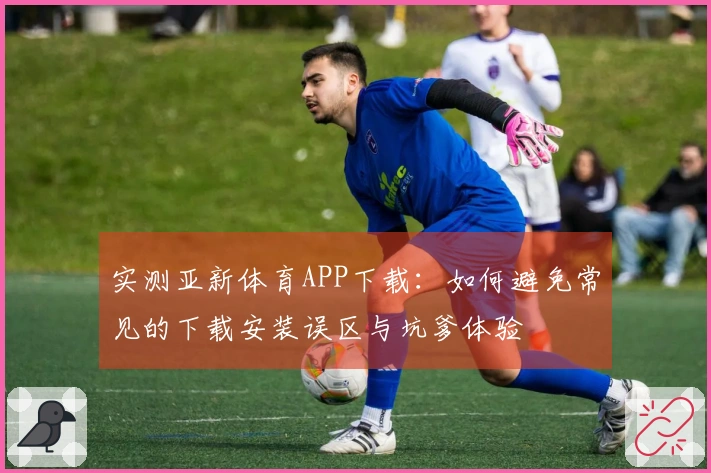 实测亚新体育APP下载：如何避免常见的下载安装误区与坑爹体验